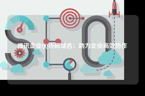 腾讯企业QQ协同域名：助力企业高效协作