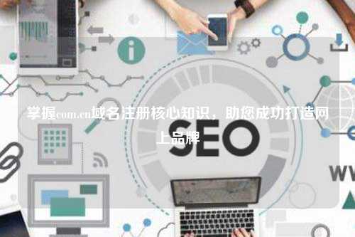掌握com.cn域名注册核心知识，助您成功打造网上品牌