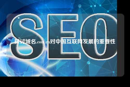 探讨域名.com.cn对中国互联网发展的重要性