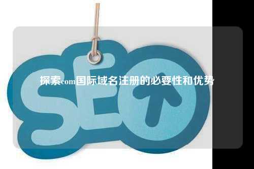 探索com国际域名注册的必要性和优势