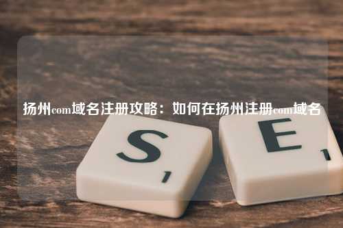 扬州com域名注册攻略：如何在扬州注册com域名